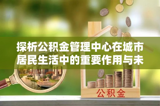 阿里山探析公积金管理中心在城市居民生活中的重要作用与未来发展趋势