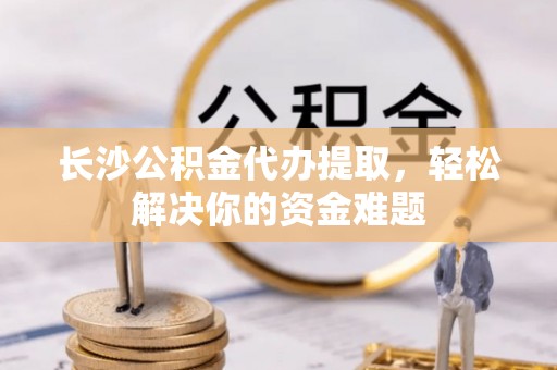 阿里山长沙公积金代办提取，轻松解决你的资金难题