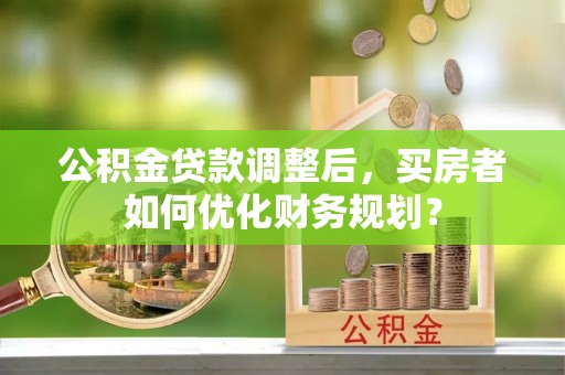 阿里山公积金贷款调整后，买房者如何优化财务规划？